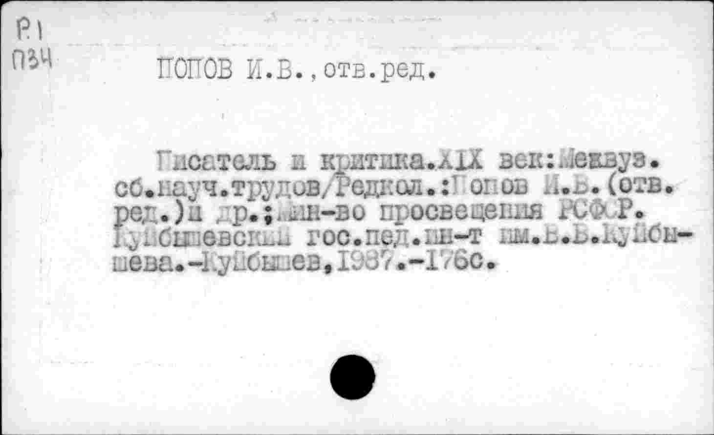 ﻿Pl пьч
ПОПОВ И.В.,отв.ред.
Писатель и кштика.лХХ век:Пеивуз. сб*пауч.трудов/Радиол.:1 опов а.Ь.(отв. ред.)и	просвещения ВС&Р.
I J . Си GBCIÙ-^ Г0С.Пе7'.Ш-Т йена. -11уйбыиев, 10 J7 • -176с •